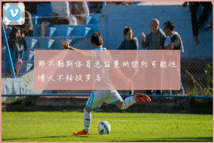 那不勒斯体育总监曼纳续约可能性增大不转投罗马
