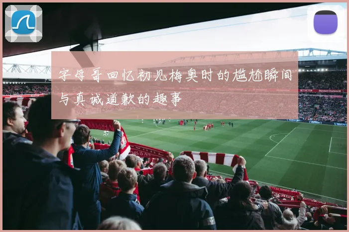 字母哥回忆初见梅奥时的尴尬瞬间与真诚道歉的趣事