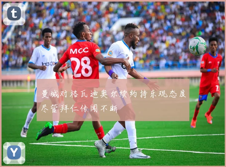 曼城对格瓦迪奥尔续约持乐观态度尽管拜仁传闻不断