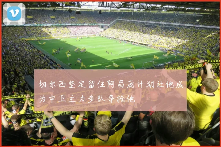 切尔西坚定留住阿昌庞计划让他成为中卫主力多队争抢他