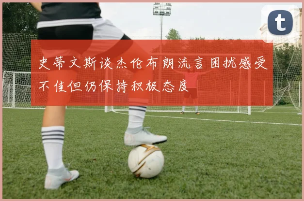 史蒂文斯谈杰伦布朗流言困扰感受不佳但仍保持积极态度