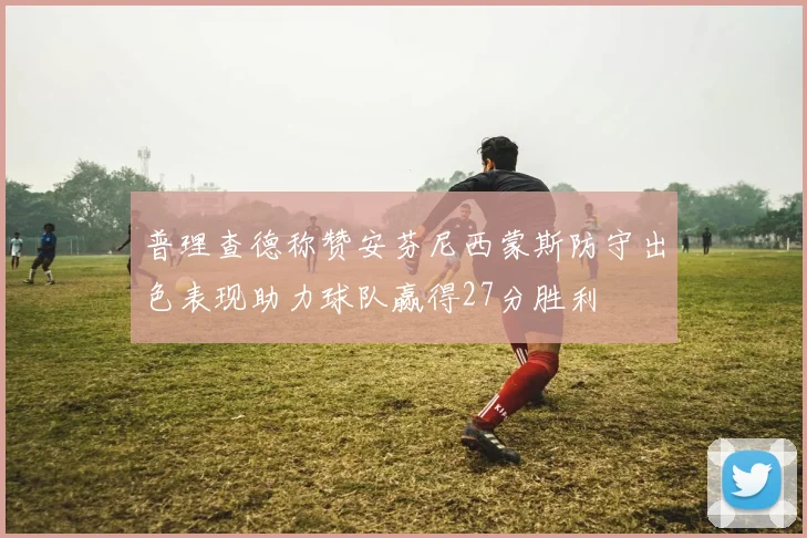 普理查德称赞安芬尼西蒙斯防守出色表现助力球队赢得27分胜利