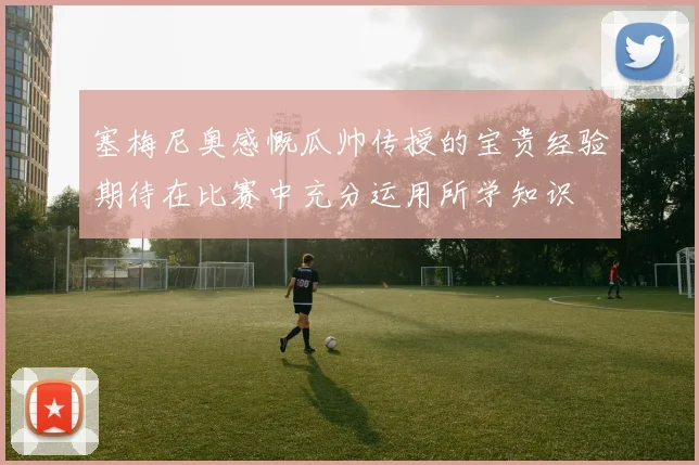 塞梅尼奥感慨瓜帅传授的宝贵经验期待在比赛中充分运用所学知识