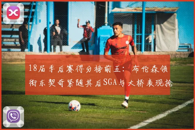 18届季后赛得分榜前五：布伦森领衔东契奇紧随其后SGA与大桥表现抢眼