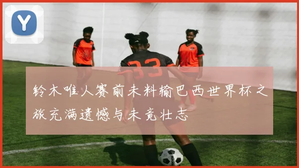 铃木唯人赛前未料输巴西世界杯之旅充满遗憾与未竟壮志