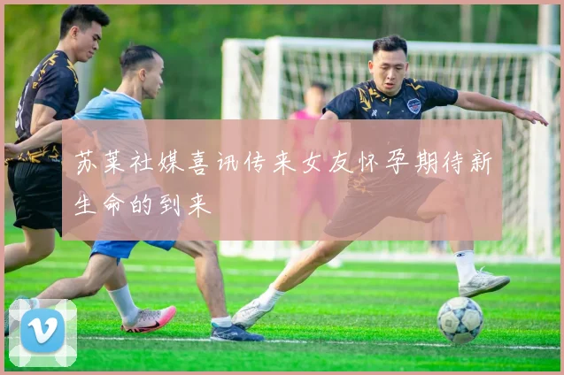 苏莱社媒喜讯传来女友怀孕期待新生命的到来