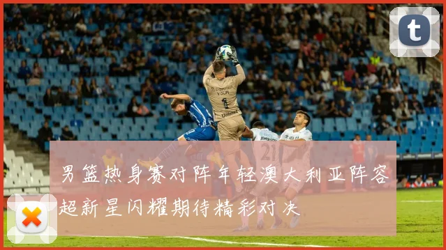 男篮热身赛对阵年轻澳大利亚阵容超新星闪耀期待精彩对决