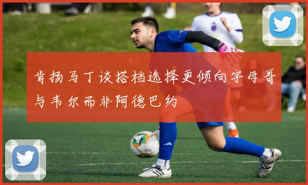 肯扬马丁谈搭档选择更倾向字母哥与韦尔而非阿德巴约