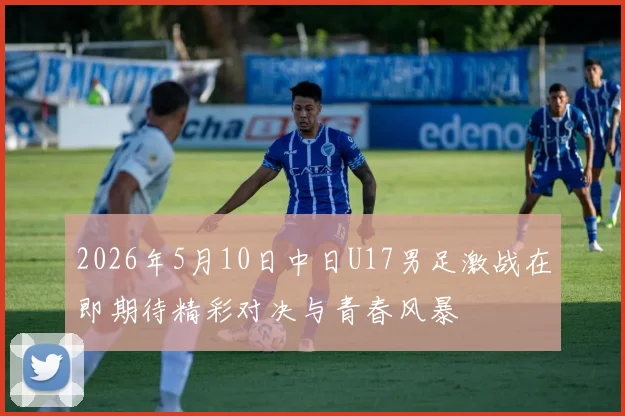 2026年5月10日中日U17男足激战在即期待精彩对决与青春风暴