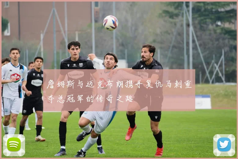 詹姆斯与迈克布朗携手复仇马刺重夺总冠军的传奇之路