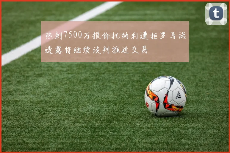 热刺7500万报价托纳利遭拒罗马诺透露将继续谈判推进交易