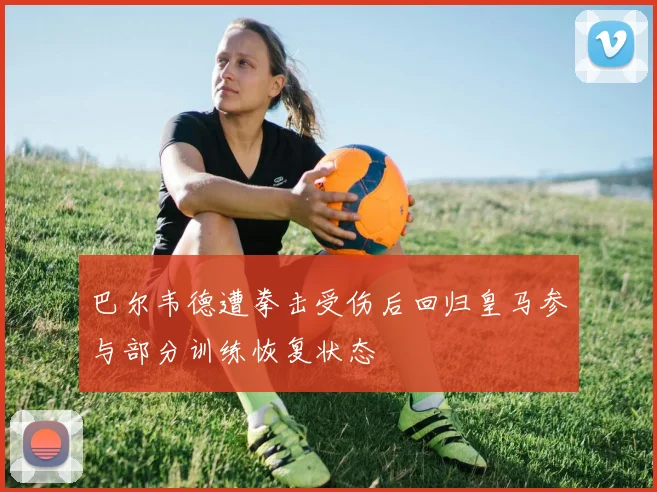 巴尔韦德遭拳击受伤后回归皇马参与部分训练恢复状态